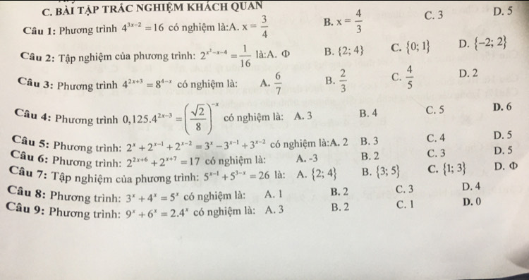 bài tậP tRÁC NGHIệM khácH QUan
Câu 1: Phương trình 4^(3x-2)=16 có nghiệm là:A. x= 3/4  B. x= 4/3  C. 3 D. 5
Câu 2: Tập nghiệm của phương trình: 2^(x^2)-x-4= 1/16  là:A. Φ B.  2;4 C.  0;1 D.  -2;2
Câu 3: Phương trình 4^(2x+3)=8^(4-x) có nghiệm là: A.  6/7  B.  2/3  C.  4/5  D. 2
Câu 4: Phương trình 0,125.4^(2x-3)=( sqrt(2)/8 )^-x có nghiệm là: A. 3 B. 4 C. 5 D. 6
Câu 5: Phương trình: 2^x+2^(x-1)+2^(x-2)=3^x-3^(x-1)+3^(x-2) có nghiệm là:A. 2 B. 3 C. 4 D. 5
Câu 6: Phương trình: 2^(2x+6)+2^(x+7)=17 có nghiệm là: A. -3 B. 2 C. 3 D. 5
Câu 7: Tập nghiệm của phương trình: 5^(x-1)+5^(3-x)=26 là: A.  2;4 B.  3;5 C.  1;3 D. Φ
Câu 8: Phương trình: 3^x+4^x=5^x có nghiệm là: A. 1 B. 2 C. 3 D. 4
Câu 9: Phương trình: 9^x+6^x=2.4^x có nghiệm là: A. 3 B. 2 C. 1 D. 0