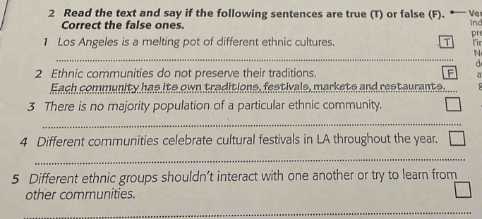 Read the text and say if the following sentences are true (T) or false (F). * V 
Ind 
Correct the false ones. pre 
1 Los Angeles is a melting pot of different ethnic cultures. T fir 
_ 
_ 
N 
d 
2 Ethnic communities do not preserve their traditions. F a 
Each community has its own traditions, festivals, markets and restaurants. 
3 There is no majority population of a particular ethnic community. □ 
_ 
_ 
4 Different communities celebrate cultural festivals in LA throughout the year. □ 
_ 
5 Different ethnic groups shouldn’t interact with one another or try to learn from
overline circ 
other communities. 
| 
__