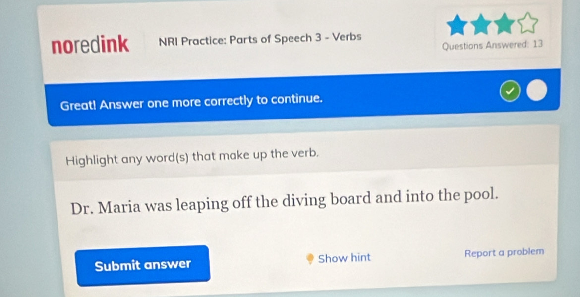 noredink NRI Practice: Parts of Speech 3 - Verbs 
Questions Answered: 13 
Great! Answer one more correctly to continue. 
Highlight any word(s) that make up the verb. 
Dr. Maria was leaping off the diving board and into the pool. 
Submit answer Show hint Report a problem