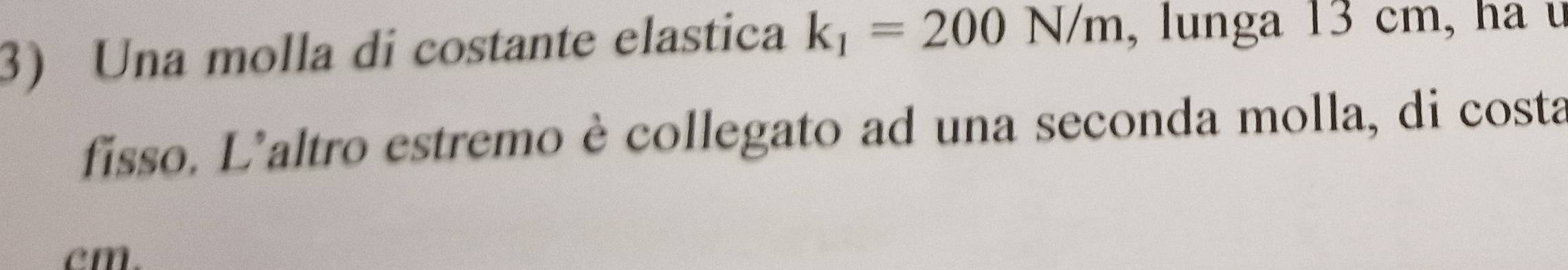 Una molla di costante elastica k_1=200N/m , lunga 13 cm, ha u 
fisso. L'altro estremo è collegato ad una seconda molla, di costa
cm.