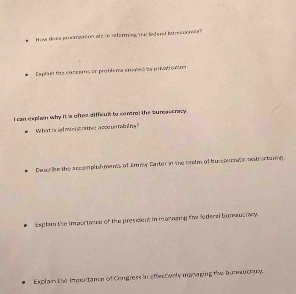 How does privatization aid in reforming the federal bureaucracy?
Explain the concerns or problems created by privatization.
I can explain why it is often difficult to control the bureaucracy.
What is administrative accountability?
Describe the accomplishments of Jimmy Carter in the realm of bureaucratic restructuring.
Explain the importance of the president in managing the federal bureaucracy.
Explain the importance of Congress in effectively managing the bureaucracy.