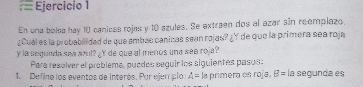 En una bolsa hay 10 canicas rojas y 10 azules. Se extraen dos al azar sin reemplazo. 
¿Cuál es la probabilidad de que ambas canicas sean rojas? ¿Y de que la primera sea roja 
y la segunda sea azul? ¿Y de que al menos una sea roja? 
Para resolver el problema, puedes seguir los siguientes pasos: 
1. Define los eventos de interés. Por ejemplo: A= la primera es roja, B= la segunda es