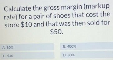 Calculate the gross margin (markup
rate) for a pair of shoes that cost the
store $10 and that was then sold for
$50.
A. 80% B. 400%
C. $40 D. 83%