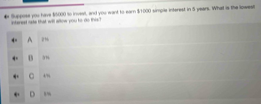 Suppese you have $5000 to invest, and you want to earn $1000 simple interest in 5 years. What is the lowest
interest rate that will allow you to do this?
A 296
396
496
D 8 96