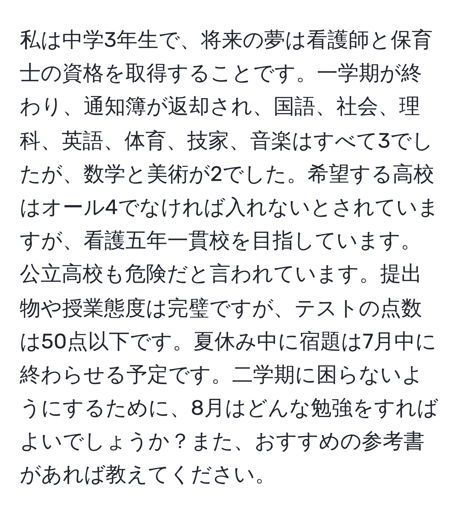 私は中学3年生で、将来の夢は看護師と保育士の資格を取得することです。一学期が終わり、通知簿が返却され、国語、社会、理科、英語、体育、技家、音楽はすべて3でしたが、数学と美術が2でした。希望する高校はオール4でなければ入れないとされていますが、看護五年一貫校を目指しています。公立高校も危険だと言われています。提出物や授業態度は完璧ですが、テストの点数は50点以下です。夏休み中に宿題は7月中に終わらせる予定です。二学期に困らないようにするために、8月はどんな勉強をすればよいでしょうか？また、おすすめの参考書があれば教えてください。