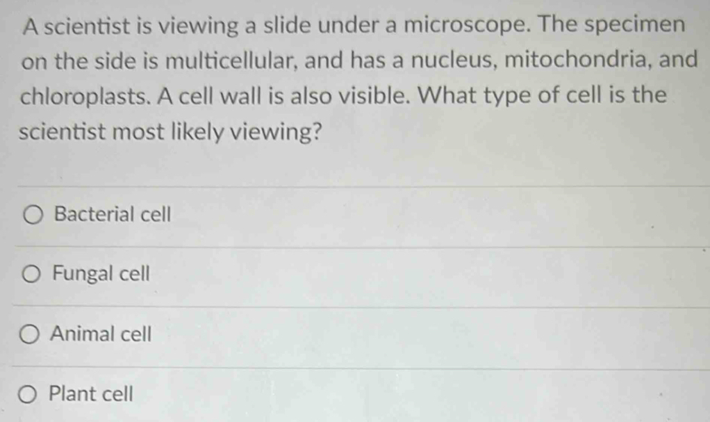 A scientist is viewing a slide under a microscope. The specimen
on the side is multicellular, and has a nucleus, mitochondria, and
chloroplasts. A cell wall is also visible. What type of cell is the
scientist most likely viewing?
Bacterial cell
Fungal cell
Animal cell
Plant cell