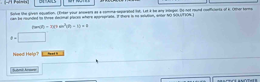 DETAILS 
Solve the given equation. (Enter your answers as a comma-separated list. Let k be any integer. Do not round coefficients of k. Other terms 
can be rounded to three decimal places where appropriate. If there is no solution, enter NO SOLUTION.)
(tan (θ )-3)(9sin^2(θ )-1)=0
θ =□
Need Help? Read It 
Submit Answer