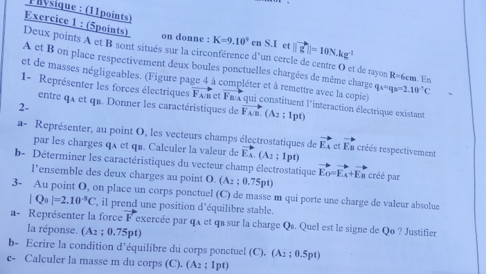 Physique : (11points)
Exercice 1 : (5points)
on donne : K=9.10^9 en S.I et ||vector g||=10N.kg^(-1)
Deux points A et B sont situés sur la circonférence d’un cercle de centre O et de rayon R=6cm
A et B on place respectivement deux boules ponctuelles chargées de même charge . En
et de masses négligeables. (Figure page 4 à compléter et à remettre avec la copie) q_A=q_B=2.10^(-7)C
1- Représenter les forces électriques vector F_A/B et F_B/A qui constituent l'interaction électrique existant
entre qx et qB. Donner les caractéristiques de vector F_A/B.(A_2;1pt)
2-
a- Représenter, au point O, les vecteurs champs électrostatiques de vector EA.(A_2;1pt) vector EA et vector E_B créés respectivement
par les charges qA et qв. Calculer la valeur de
b- Déterminer les caractéristiques du vecteur champ électrostatique vector E_O=vector E_A+vector E_B créé par
l’ensemble des deux charges au point O O.(A_2;0.75pt)
3- Au point O, on place un corps ponctuel (C) de masse m qui porte une charge de valeur absolue
|Q_0|=2.10^(-8)C , il prend une position d’équilibre stable.
a- Représenter la force F exercée par qa et qв sur la charge Q. Quel est le signe de Qo ? Justifier
la réponse (A_2;0.75pt
b- Ecrire la condition d’équilibre du corps ponctuel (C).(A_2;0.5pt)
c- Calculer la masse m du corps (C). (A_2;1pt)