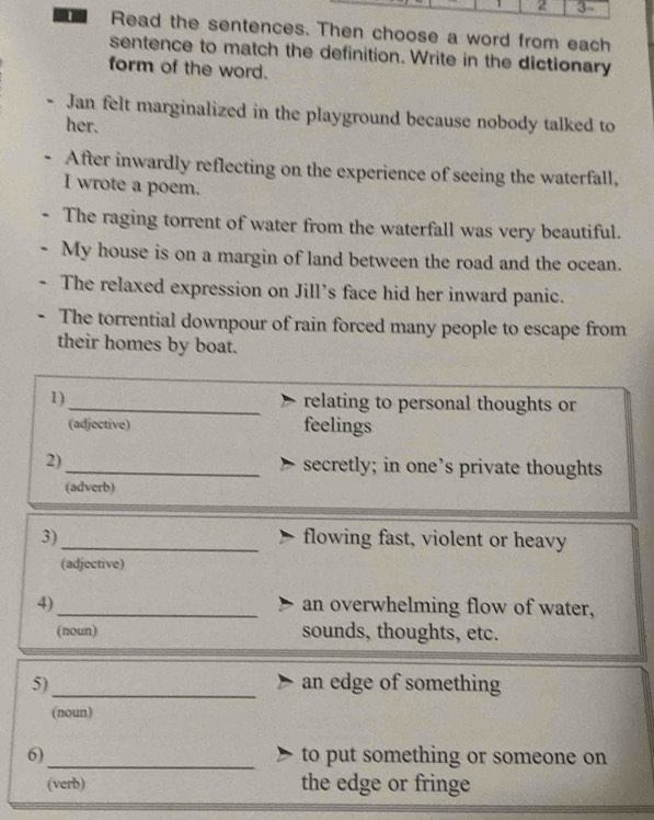 2 3 - 
a Read the sentences. Then choose a word from each 
sentence to match the definition. Write in the dictionary 
form of the word. 
- Jan felt marginalized in the playground because nobody talked to 
her. 
- After inwardly reflecting on the experience of seeing the waterfall, 
I wrote a poem. 
The raging torrent of water from the waterfall was very beautiful. 
My house is on a margin of land between the road and the ocean. 
The relaxed expression on Jill’s face hid her inward panic. 
The torrential downpour of rain forced many people to escape from 
their homes by boat. 
1)_ relating to personal thoughts or 
(adjective) feelings 
2)_ secretly; in one’s private thoughts 
(adverb) 
3)_ flowing fast, violent or heavy 
(adjective) 
4)_ an overwhelming flow of water, 
(noun) sounds, thoughts, etc. 
5)_ an edge of something 
(noun) 
6)_ to put something or someone on 
(verb) the edge or fringe