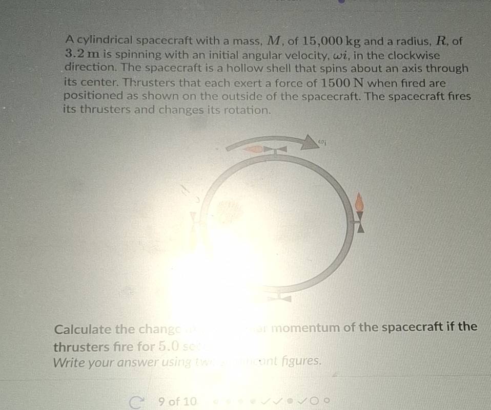 A cylindrical spacecraft with a mass, M, of 15,000 kg and a radius, R, of
3.2 m is spinning with an initial angular velocity, ω, in the clockwise 
direction. The spacecraft is a hollow shell that spins about an axis through 
its center. Thrusters that each exert a force of 1500 N when fired are 
positioned as shown on the outside of the spacecraft. The spacecraft fires 
its thrusters and changes its rotation. 
Calculate the chango er momentum of the spacecraft if the 
thrusters fire for 5.0 sec
Write your answer using two s ncant figures. 
9 of 10