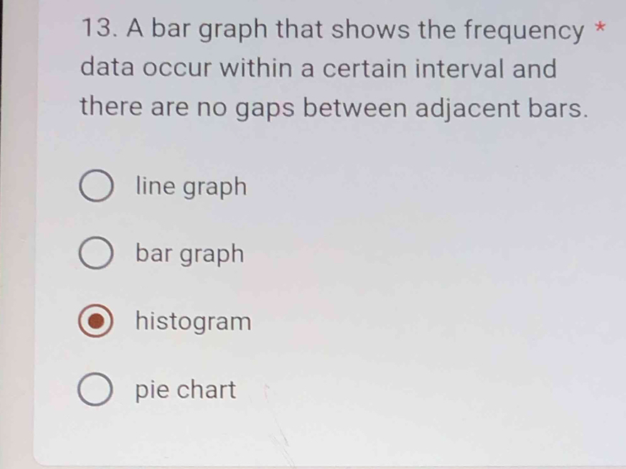 A bar graph that shows the frequency *
data occur within a certain interval and
there are no gaps between adjacent bars.
line graph
bar graph
histogram
pie chart