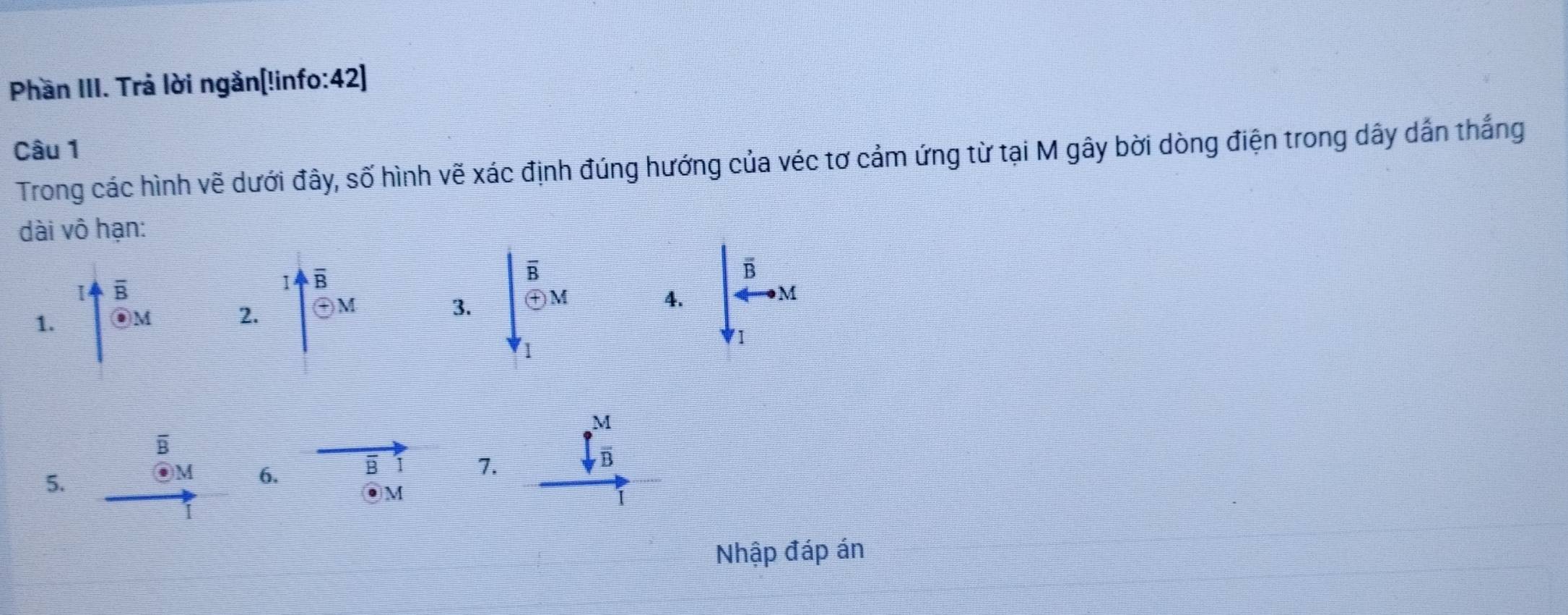 Phần III. Trả lời ngắn[!info:42]
Câu 1
Trong các hình vẽ dưới đây, số hình vẽ xác định đúng hướng của véc tơ cảm ứng từ tại M gây bời dòng điện trong dây dẫn thắng
dài vô hạn:
1 beginarrayr overline B overline Theta endarray
1. uparrow overleftrightarrow B__eM endarray 2. M
3. downarrow _2^((Boverline C) _T_2)^C_1xd
4. downarrow beginarrayr overline tau  4endarray ^vector Bto M 
B
f M/B 
5.
M 6. B I 7.
●M
Nhập đáp án