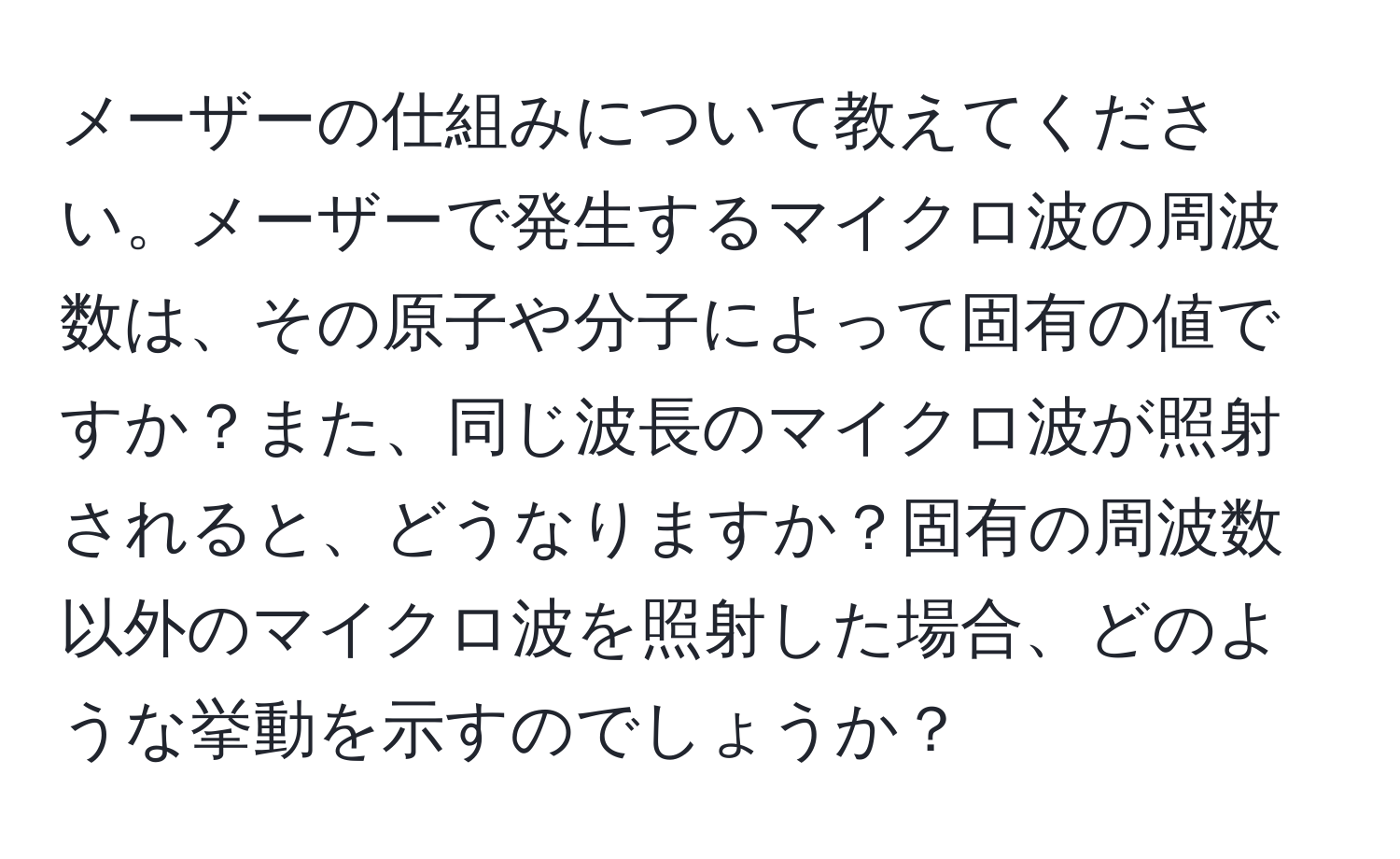 メーザーの仕組みについて教えてください。メーザーで発生するマイクロ波の周波数は、その原子や分子によって固有の値ですか？また、同じ波長のマイクロ波が照射されると、どうなりますか？固有の周波数以外のマイクロ波を照射した場合、どのような挙動を示すのでしょうか？