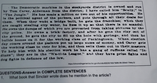 The Democratic machine in the stockyards district is owned and run 
by Tom Carey, Alderman from the district; I have called him ''Scully,' in 
“The Jungle.” He has made a million or two out of his opportunities. He 
is the political agent of the packers, and puts through all their deals for 
them. When they want a bridge built, ho gets the franchise; when they 
are caught stealing city water, he lxes it up so that there is no scandal. 
He owns the dumps of which you are prevonted from taking pictures by the 
city police. He owns a brick factory, and after he gets the clay out of 
the ground, be gets the city to fill up the bole with garbage, and then he 
buiids homes on it for the working class of Packingtown. When election 
day comes around the packers put up large sums of money, and Carey gets 
the working class to vote for him, and then sells them out to their masters. 
To help him with his election work he has a gang of rumans called "In- 
dians''; they are in the ''Wa-ti-ta League.'' and they have prizo fights and 
dog fights in defiance of the law. 
https:/ohroniclingamerica.loc.gow1ccn/sn83030193/1906-06-09/ed-1/seq-3/ 
QUESTIONS-Answer in COMPLETE SENTENCES 
1. What book that Sinclair wrote does he mention in the article?