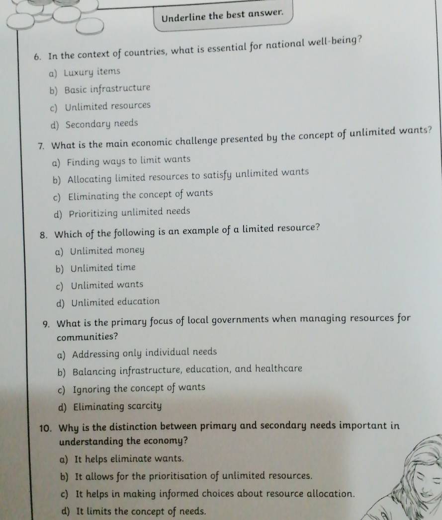 Underline the best answer.
6. In the context of countries, what is essential for national well-being?
a) Luxury items
b) Basic infrastructure
c) Unlimited resources
d) Secondary needs
7. What is the main economic challenge presented by the concept of unlimited wants?
a) Finding ways to limit wants
b) Allocating limited resources to satisfy unlimited wants
c) Eliminating the concept of wants
d) Prioritizing unlimited needs
8. Which of the following is an example of a limited resource?
a) Unlimited money
b) Unlimited time
c) Unlimited wants
d) Unlimited education
9. What is the primary focus of local governments when managing resources for
communities?
a) Addressing only individual needs
b) Balancing infrastructure, education, and healthcare
c) Ignoring the concept of wants
d) Eliminating scarcity
10. Why is the distinction between primary and secondary needs important in
understanding the economy?
a) It helps eliminate wants.
b) It allows for the prioritisation of unlimited resources.
c) It helps in making informed choices about resource allocation.
d) It limits the concept of needs.