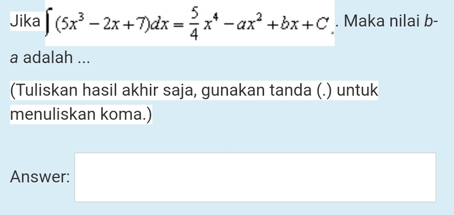 Jika ∈t (5x^3-2x+7)dx= 5/4 x^4-ax^2+bx+C. Maka nilai b- 
a adalah ... 
(Tuliskan hasil akhir saja, gunakan tanda (.) untuk 
menuliskan koma.) 
Answer: □