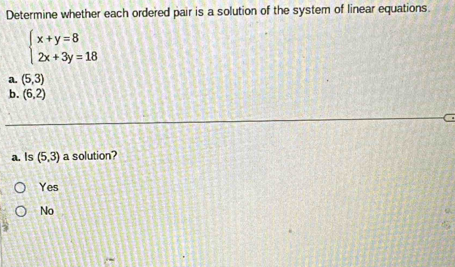 Determine whether each ordered pair is a solution of the system of linear equations.
beginarrayl x+y=8 2x+3y=18endarray.
a. (5,3)
b. (6,2)
a. Is (5,3) a solution?
Yes
No