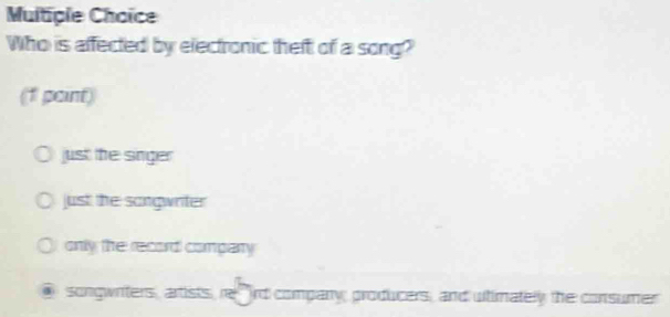 Multiple Choïce
Who is affected by electronic theft of a song?
(1 point)
just the singer
just the songwriter
only the record compary
songwriters, artists, rerd company; producers, and ultimately the consumer