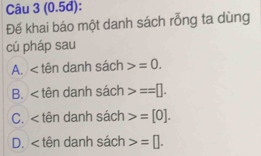 (0.5đ):
Để khai báo một danh sách rỗng ta dùng
cú pháp sau
A. < tên danh  sach>=0.
B. < tên danh sach>==□.
C. < tên danh sach>=[0].
D. < tên danh sach>=□.