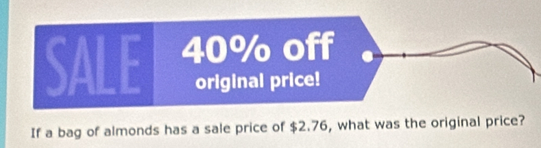 SALE 40% off 
original price! 
If a bag of almonds has a sale price of $2.76, what was the original price?