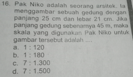 Pak Niko adalah seorang arsitek. la
menggambar sebuah gedung dengan
panjang 25 cm dan lebar 21 cm. Jika
panjang gedung sebenarnya 45 m, maka
skala yang digunakan Pak Niko untuk
gambar tersebut adalah ....
a. 1:120
b. 1:180
C. 7:1.300
d. 7:1.500