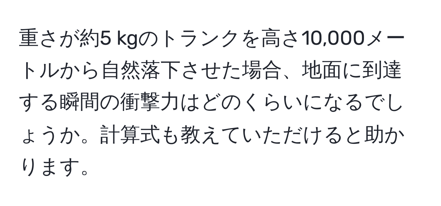 重さが約5 kgのトランクを高さ10,000メートルから自然落下させた場合、地面に到達する瞬間の衝撃力はどのくらいになるでしょうか。計算式も教えていただけると助かります。