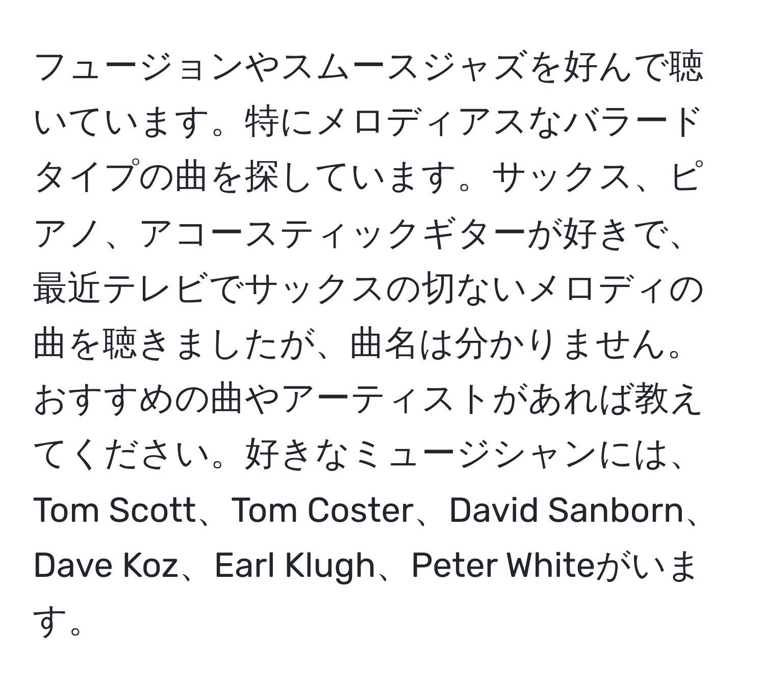 フュージョンやスムースジャズを好んで聴いています。特にメロディアスなバラードタイプの曲を探しています。サックス、ピアノ、アコースティックギターが好きで、最近テレビでサックスの切ないメロディの曲を聴きましたが、曲名は分かりません。おすすめの曲やアーティストがあれば教えてください。好きなミュージシャンには、Tom Scott、Tom Coster、David Sanborn、Dave Koz、Earl Klugh、Peter Whiteがいます。