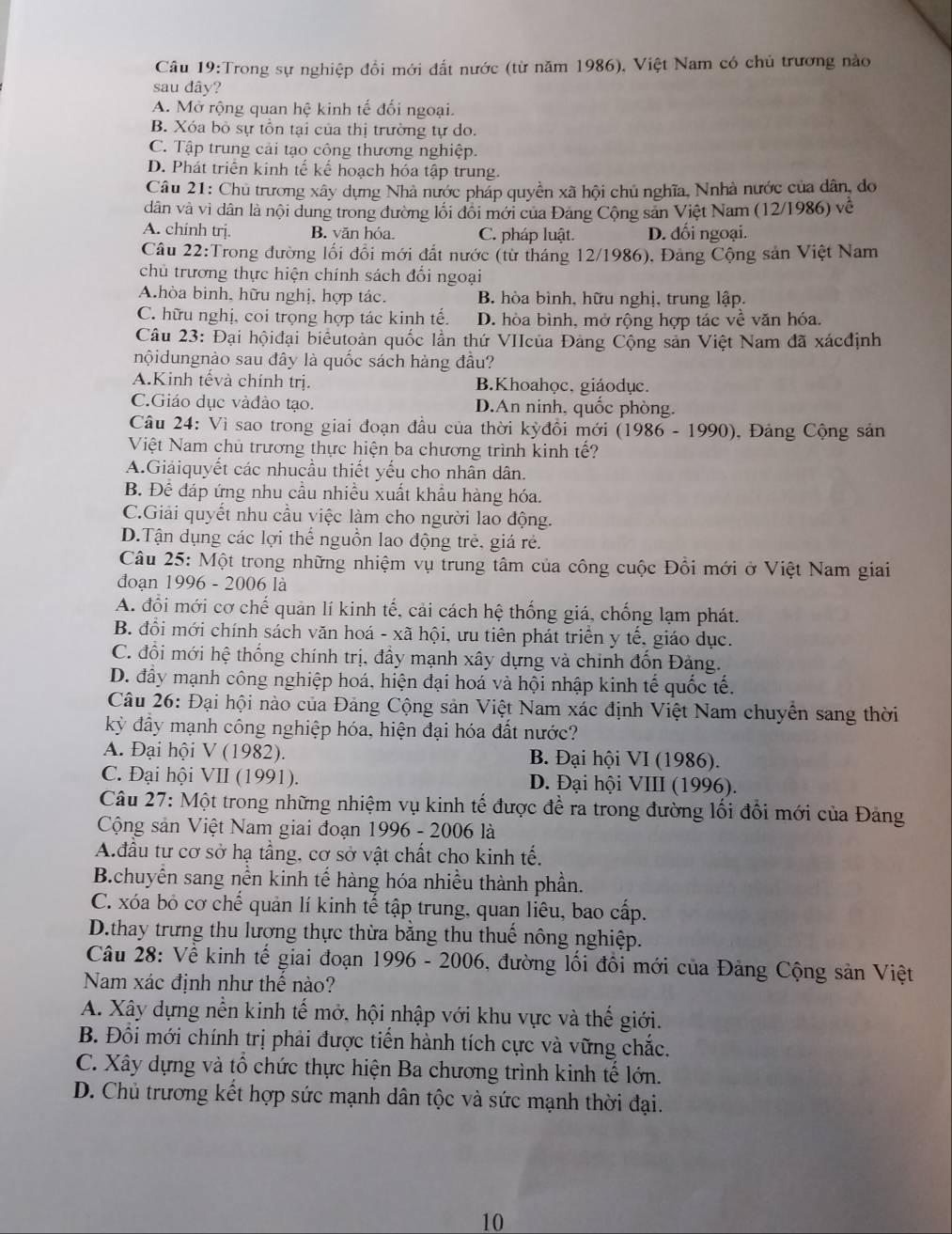 Trong sự nghiệp đổi mới đất nước (từ năm 1986), Việt Nam có chủ trương nào
sau dây?
A. Mở rộng quan hệ kinh tế đối ngoại.
B. Xóa bỏ sự tồn tại của thị trường tự do.
C. Tập trung cải tạo công thương nghiệp.
D. Phát triển kinh tế kể hoạch hóa tập trung.
Câu 21: Chủ trương xây dựng Nhà nước pháp quyền xã hội chủ nghĩa, Nnhà nước của dân, do
dân và vì dân là nội dung trong đường lối đôi mới của Đảng Cộng sản Việt Nam (12/1986) về
A. chinh trj. B. văn hóa. C. pháp luật. D. đối ngoại.
Câu 22:Trong đường lối đổi mới đất nước (từ tháng 12/1986), Đảng Cộng sản Việt Nam
chủ trương thực hiện chính sách đổi ngoại
Ahòa binh, hữu nghị, hợp tác. B. hòa bình, hữu nghị, trung lập.
C. hữu nghị, coi trọng hợp tác kinh tế. D. hòa bình, mở rộng hợp tác về văn hóa.
Câu 23: Đại hộiđại biêutoàn quốc lần thứ VIIcủa Đảng Cộng sản Việt Nam đã xácđịnh
nộidungnào sau đây là quốc sách hàng đầu?
A.Kinh tếvà chính trị. B.Khoahọc, giáodục.
C.Giáo dục vàđảo tạo. D.An ninh, quốc phòng.
Câu 24: Vì sao trong giai đoạn đầu của thời kỳđồi mới (1986-1990) , Đảng Cộng sản
Việt Nam chủ trương thực hiện ba chương trình kinh tế?
A.Giảiquyết các nhucầu thiết yếu cho nhân dân.
B. Để đáp ứng nhu cầu nhiều xuất khẩu hàng hóa.
C.Giải quyết nhu cầu việc làm cho người lao động.
D.Tận dụng các lợi thể nguồn lao động trẻ, giá rẻ.
Câu 25: Một trong những nhiệm vụ trung tâm của công cuộc Đổi mới ở Việt Nam giai
đoạn 1996 - 2006 là
A. đổi mới cơ chế quản lí kinh tế, cải cách hệ thống giá, chống lạm phát.
B. đồi mới chính sách văn hoá - xã hội, ưu tiên phát triển y tế, giáo dục.
C. đồi mới hệ thống chính trị, đầy mạnh xây dựng và chỉnh đốn Đảng.
D. đây mạnh công nghiệp hoá, hiện đại hoá và hội nhập kinh tế quốc tế,
Câu 26: Đại hội nào của Đảng Cộng sản Việt Nam xác định Việt Nam chuyển sang thời
kỳ đầy mạnh công nghiệp hóa, hiện đại hóa đất nước?
A. Đại hội V (1982). B. Đại hội VI (1986).
C. Đại hội VII (1991). D. Đại hội VIII (1996).
Câu 27: Một trong những nhiệm vụ kinh tế được để ra trong đường lối đổi mới của Đảng
Cộng sản Việt Nam giai đoạn 1996 - 2006 là
A.đầu tư cơ sở hạ tầng, cơ sở vật chất cho kinh tế.
B.chuyển sang nền kinh tế hàng hóa nhiều thành phần.
C. xóa bỏ cơ chế quản lí kinh tế tập trung, quan liêu, bao cấp.
D.thay trưng thu lương thực thừa bằng thu thuế nông nghiệp.
Câu 28: Vễ kinh tế giai đoạn 1996 - 2006, đường lối đôi mới của Đảng Cộng sản Việt
Nam xác định như thế nào?
A. Xây dựng nền kinh tế mở, hội nhập với khu vực và thế giới.
B. Đổi mới chính trị phải được tiến hành tích cực và vững chắc.
C. Xây dựng và tổ chức thực hiện Ba chương trình kinh tế lớn.
D. Chủ trương kết hợp sức mạnh dân tộc và sức mạnh thời đại.
10
