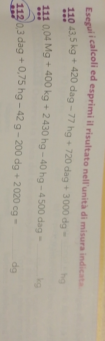 Esegui i calcoli ed esprimi il risultato nell’unità di misura indicata 
_ 11043,5kg+420dag-77hg+720dag+3000dg=
hg 
_ 1110,04Mg+400kg+2430hg-40hg-4500dag=
kg 
112 0,3dag+0,75hg-42g-200dg+2020cg= _ 
dg