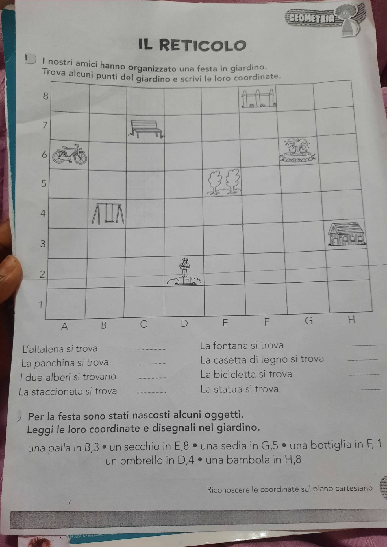 CEOMETRIA 
IL RETICOLO 
I nostri amici hanno organizzato una festa in giardino. 
Trova alcuni punti del giardino e scrivi le loro coordinate.
8
7
6
5
4
3
2
1
A B C D E F G H
Ľaltalena si trova _La fontana si trova 
_ 
La panchina si trova _La casetta di legno si trova_ 
I due alberi si trovano_ 
La bicicletta si trova 
_ 
La staccionata si trova_ 
La statua si trova 
_ 
Per la festa sono stati nascosti alcuni oggetti. 
Leggi le loro coordinate e disegnali nel giardino. 
una palla in B, 3 • un secchio in E, 8 • una sedia in G, 5 • una bottiglia in F, 1
un ombrello in D, 4 • una bambola in H, 8
Riconoscere le coordinate sul piano cartesiano