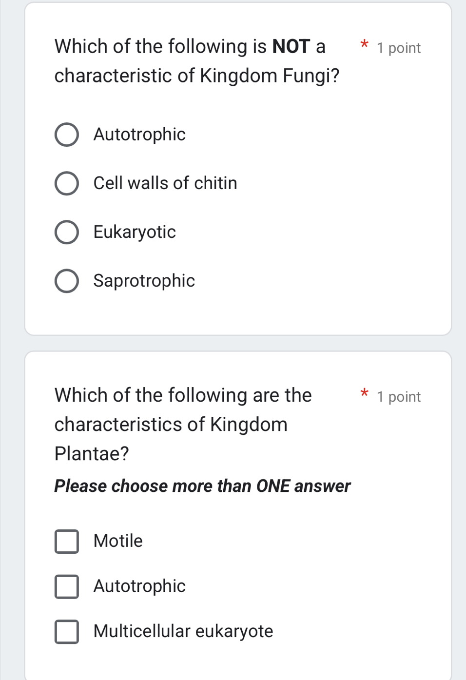 Which of the following is NOT a 1 point
characteristic of Kingdom Fungi?
Autotrophic
Cell walls of chitin
Eukaryotic
Saprotrophic
Which of the following are the 1 point
characteristics of Kingdom
Plantae?
Please choose more than ONE answer
Motile
Autotrophic
Multicellular eukaryote