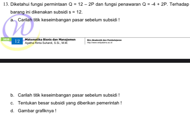 Diketahui fungsi permintaan Q=12-2P dan fungsi penawaran Q=-4+2P. Terhadap 
barang ini dikenakan subsidi s=12. 
a. Carilah titik keseimbangan pasar sebelum subsidi ! 
Matematika Bisnis dan Manajemen 
2020 12 Agatha Rinta Suhardi, S.Si., M.M. http://www.widyatama ac id Biro Akademik dan Pembelajaran 
b. Carilah titik keseimbangan pasar sebelum subsidi ! 
c. Tentukan besar subsidi yang diberikan pemerintah ! 
d. Gambar grafiknya !