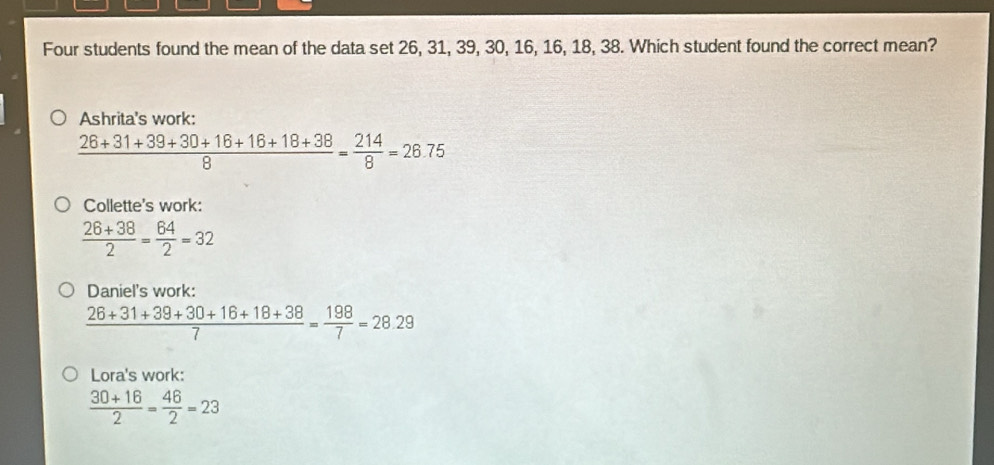 Four students found the mean of the data set 26, 31, 39, 30, 16, 16, 18, 38. Which student found the correct mean?
Ashrita's work:
 (26+31+39+30+16+16+18+38)/8 = 214/8 =26.75
Collette's work:
 (26+38)/2 = 64/2 =32
Daniel's work:
 (26+31+39+30+16+18+38)/7 = 198/7 =28.29
Lora's work:
 (30+16)/2 = 46/2 =23