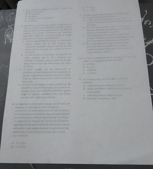 ID. 5º se mantiene constante la fuerza, al tríplicar la cì y=3t+v
d) V=sqrt(2ax)
masa, la aceleración:
b) Se triplica al Es coristanie 23. Si la nave apenas logra alcanzar la velocidad final
d) Se duplca e) Se reduce a la tercera parte can la que es arrojado el astronauta
a) Lo logra alcanzar finalmente ya que, en 
21. Sabemos que un cuerpo permanece en equilibrio, es vellocidad . espacio al no haber gravedad, este no veriara su
decir en reposo o con velocidad constante, a menos
que una fuerza externa actúe sobre él. Un balón es b! Nunca lo logra alcanzar, pues se mantiene la
pateado y se mueve inicialmente con velocidad ventaja o recorrido realizado por el astronauta
constante y luego de un cierto recorrido se queda mientras sale la nave a rescatarto.
quieto. De este hecho se puede afirmar: c)  Lo alcanza ya que el astronauta luego  e se
arrojado comienza a perder la velocidad porque
a) Al balón inicialmente en reposo se le aplicó una ya no se presenta la fuerza que lo impulsó.
fuerza externa que to hizo moverse con 
velocidad constante, luego la ausencia de otra d) No lo logra alcanzar, ya que el astronauta
comienza a ser arrastrado por la fuerza
fuerza externa hizó que este quedara de nuevo  gravitacional de la Tierra que hace que se vava
en repaso
b) Al balón inicialmente en reposo se le aplicó una acelerando poco a poco.
fuerza externa que lo hizo moverse con
velo cida   co n tante , luego la  presencia de  o tra 14. Cual sera la aceleración de un cuerpo, sí la fuerzá se
fuerza externa hizo que este quedara de nuevo a) el triple triplica y la masa permanece constante
en reposo
c) El baión cumple con las condiciones de c) un tercio bì la mitad
equilibrío, ya que inicialmente se encuentra en
reposo, luego lleva velocidad constante y queda d) un sexto
luego en reposo, luego no hay fuerzas externas
sabre este. 15. Si un cuerpo viaja con velocidad constante
entonces
d) El balón se encuentra en varías condiciones de  a) actua una fuerza constante sobr e  
equilibrio, ya que inicialmente se encuentra en
reposo, luego ileva velocidad constante y queda b existe una fuerza variable que produce el
movimienta
luego en reposo, solamente hay una fuerza c) sobre el no actua ninguna fuerza
externa sobre este al ser pateado d) la fuerza resultante es nula
12. La Segunda Ley de Newton expresa que la Fuerza es
equivalente al producto entre la masa y la
aceleración. Un astronauta se encuentra realizando
una reparación en la Estación Espacial internacional,
accidentalmente el brazo robotizado de la Estación
lo engancha y lo empuja con una fuerza F durante t
segundos arrojándolo al espacio. Si m es la masa del
astronauta, para realizar la labor de salvamento del
astronauta se debe enviar una nave que alcance
una velocidad:
a) V=Ft/m
b V>Ft/m