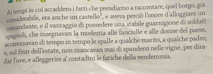 Ai tempi in cui accaddero i fatti che prendiamo a raccontare, quel borgo, già 
considerabile, era anche un castello¹, e aveva perciò l'onore d'alloggiare un 
comandante, e il vantaggio di possedere una stabile guarnigione di soldati 
spagnoli, che insegnavan la modestia alle fanciulle e alle donne del paese, 
accarezzavan di tempo in tempo le spalle a qualche marito, a qualche padre; 
e, sul finir dell’estate, non mancavan mai di spandersi nelle vigne, per dira- 
dar l’uve, e alleggerire a’ contadini le fatiche della vendemmia.