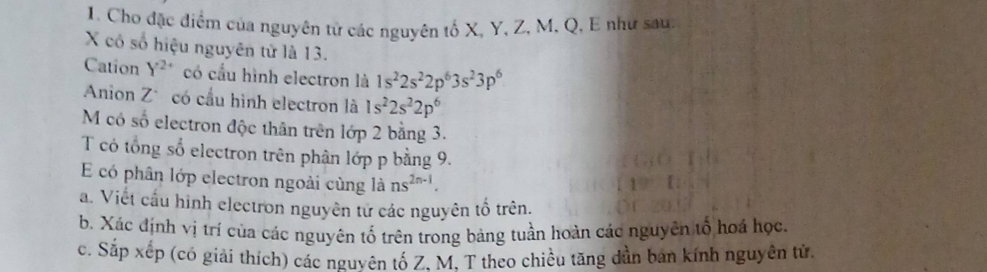 Cho đặc điểm của nguyên tử các nguyên tố X, Y, Z, M, Q, E như sau.
X có số hiệu nguyên từ là 13. 
Cation Y^2 có cầu hình electron là 1s^22s^22p^63s^23p^6
Anion Z * có cầu hình electron là 1s^22s^22p^6
M có số electron độc thân trên lớp 2 bằng 3. 
T có tổng số electron trên phân lớp p bằng 9. 
E có phân lớp electron ngoài cùng là ns^(2n-1). 
a. Viết cấu hình electron nguyên tử các nguyên tổ trên. 
b. Xác định vị trí của các nguyên tố trên trong bảng tuần hoàn các nguyên tổ hoá học. 
c. Sắp xếp (có giải thích) các nguyên tố Z, M, T theo chiều tăng dần ban kính nguyên tử.