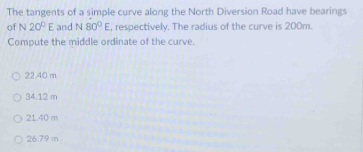 The tangents of a simple curve along the North Diversion Road have bearings
of N 20°E and N 80°E , respectively. The radius of the curve is 200m.
Compute the middle ordinate of the curve.
22.40 m
34.12 m
21.40 m
26.79 m