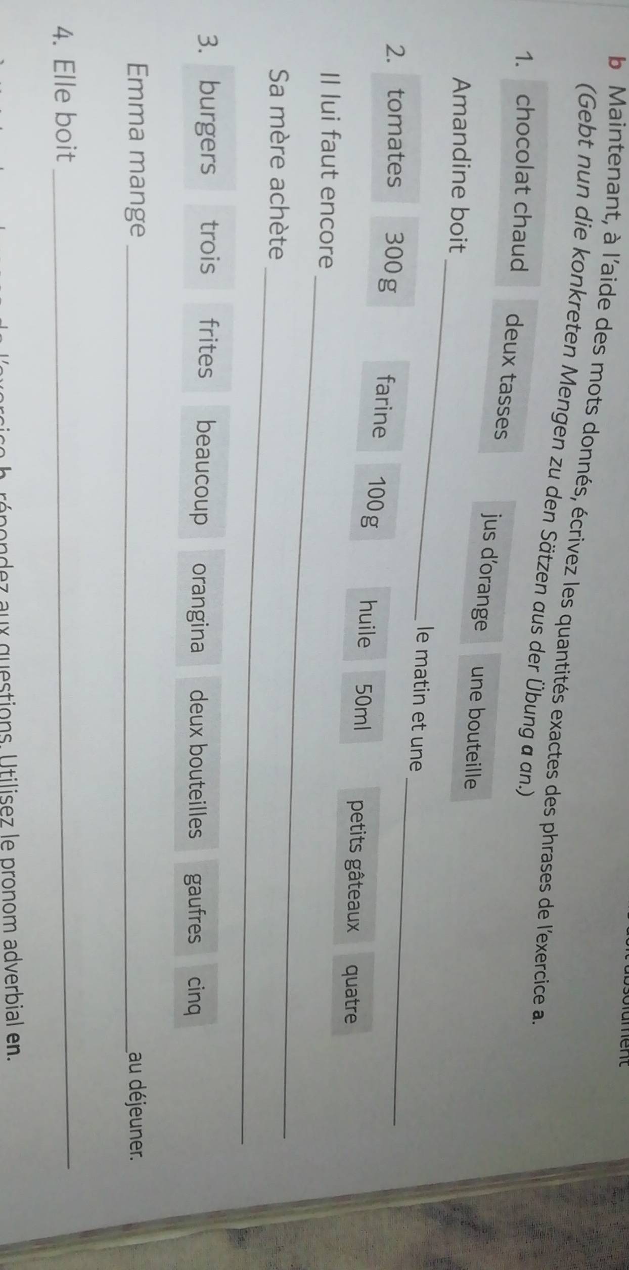 Maintenant, à l'aide des mots donnés, écrivez les quantités exactes des phrases de l'exercice a 
(Gebt nun die konkreten Mengen zu den Sätzen aus der Übung a an.) 
1. chocolat chaud deux tasses jus d’orange une bouteille 
_ 
Amandine boit 
_ 
le matin et une 
2. tomates 300g farine 100g
huile 50ml petits gâteaux quatre 
_ 
Il lui faut encore 
_ 
Sa mère achète 
3. burgers trois frites beaucoup orangina deux bouteilles gaufres cinq 
Emma mange _au déjeuner. 
4. Elle boit_ 
e h rópondez aux questions. Utilisez le pronom adverbial en.