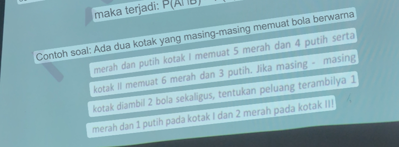 maka terjadi: P(A|ID)
Contoh soal: Ada dua kotak yang masing-masing memuat bola berwarna 
merah dan putih kotak I memuat 5 merah dan 4 putih serta 
kotak II memuat 6 merah dan 3 putih. Jika masing - masing 
kotak diambil 2 bola sekaligus, tentukan peluang terambilya 1
merah dan 1 putih pada kotak I dan 2 merah pada kotak II!