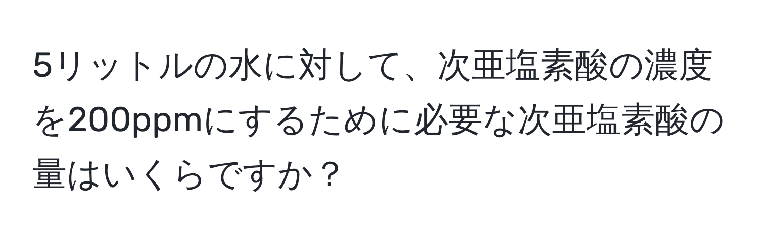 5リットルの水に対して、次亜塩素酸の濃度を200ppmにするために必要な次亜塩素酸の量はいくらですか？