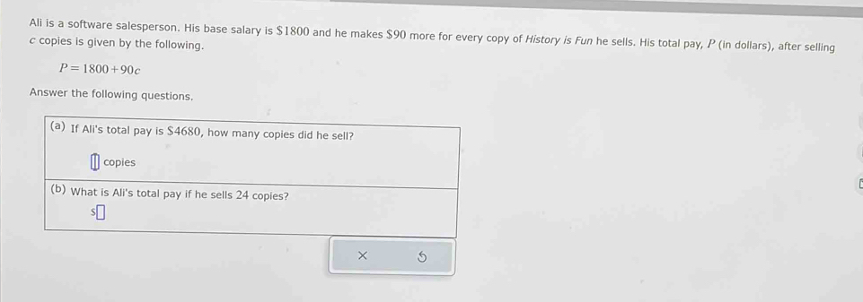 Ali is a software salesperson. His base salary is $1800 and he makes $90 more for every copy of History is Fun he sells. His total pay, P (in dollars), after selling 
c copies is given by the following.
P=1800+90c
Answer the following questions. 
(a) If Ali's total pay is $4680, how many copies did he sell? 
copies 
(b) What is Ali's total pay if he sells 24 copies? 
× 5