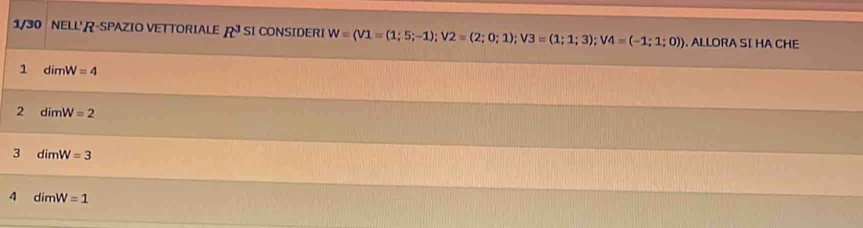 1/30 NELL' R-SPAZIO VETTORIALE R^3 SI CONSIDERI W=(V1=(1;5;-1); V2=(2;0;1); V3=(1;1;3); V4=(-1;1;0)). ALLORA SI HA CHE 
1 dimW=4
2 dimW=2
3 dimW=3
4 dimW=1