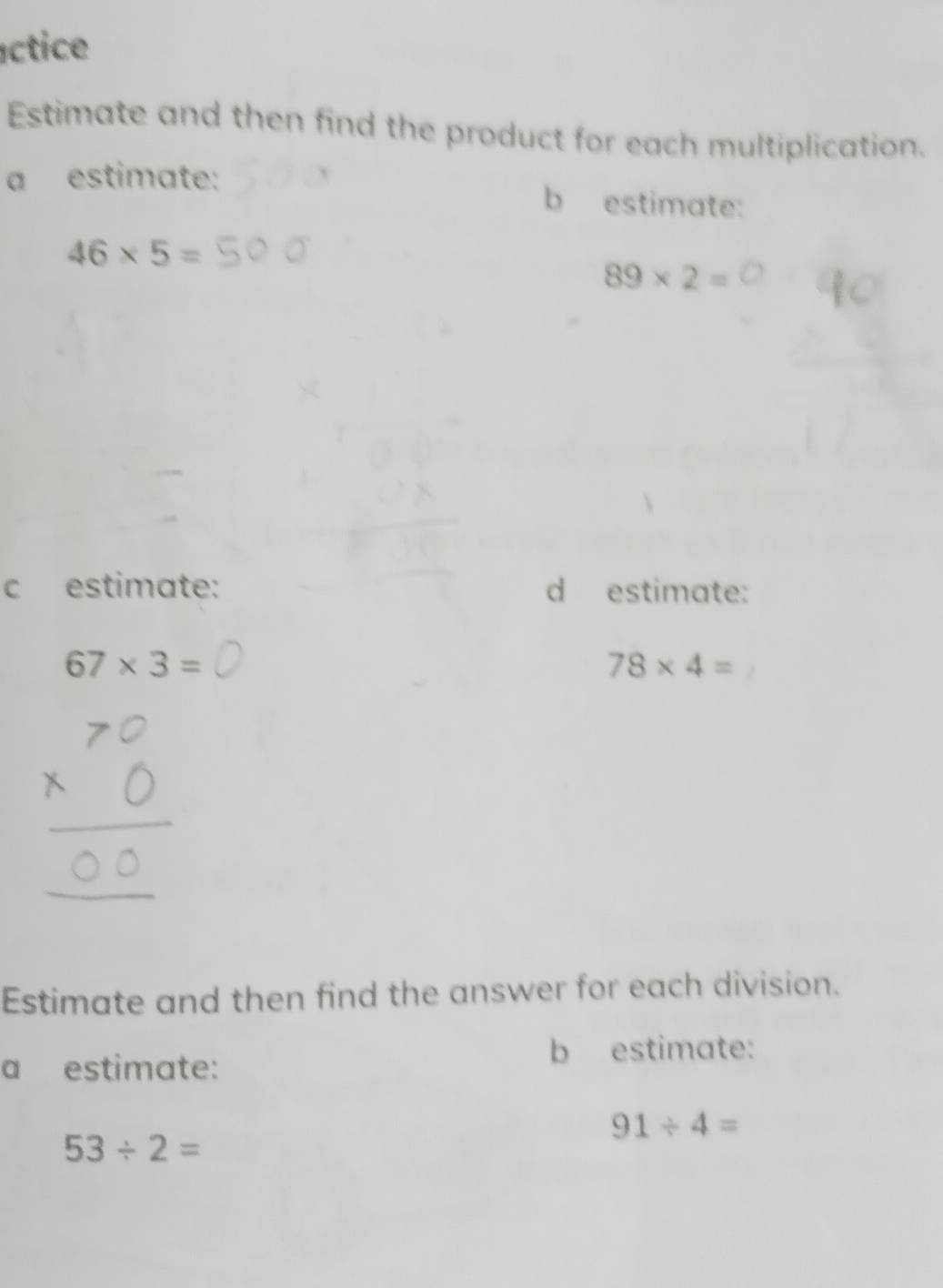 éctice 
Estimate and then find the product for each multiplication. 
a estimate: 
b estimate:
46* 5=
89* 2=
c estimate: d estimate:
67* 3=
78* 4=
Estimate and then find the answer for each division. 
a estimate: 
b estimate:
91/ 4=
53/ 2=