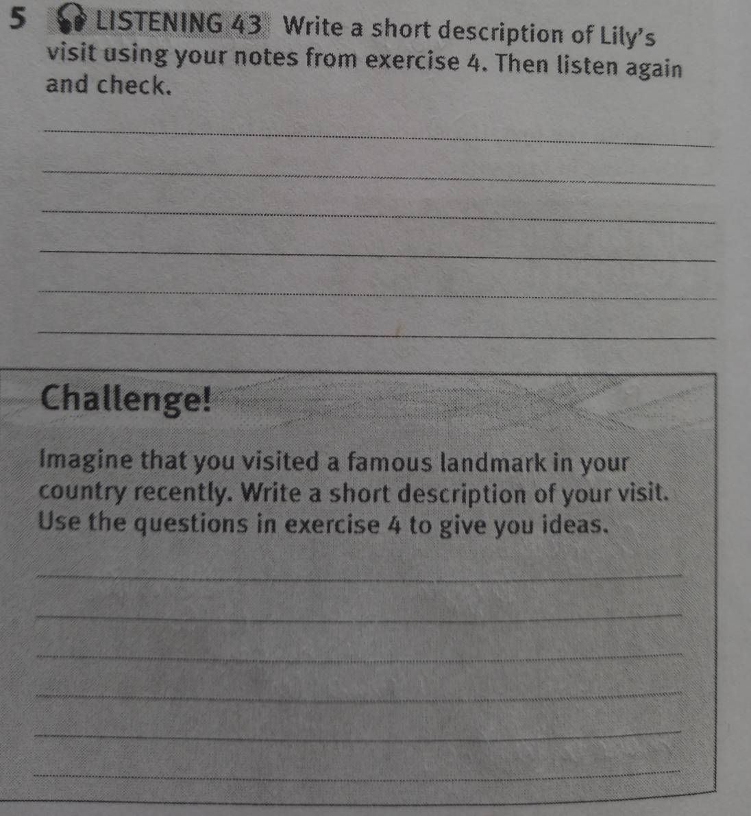 LISTENING 43 Write a short description of Lily's 
visit using your notes from exercise 4. Then listen again 
and check. 
_ 
_ 
_ 
_ 
_ 
_ 
Challenge! 
Imagine that you visited a famous landmark in your 
country recently. Write a short description of your visit. 
Use the questions in exercise 4 to give you ideas. 
_ 
_ 
_ 
_ 
_ 
_