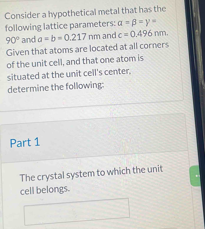 Consider a hypothetical metal that has the 
following lattice parameters: alpha =beta =gamma =
90° and a=b=0.217 nm and c=0.496nm. 
Given that atoms are located at all corners 
of the unit cell, and that one atom is 
situated at the unit cell's center, 
determine the following: 
Part 1 
The crystal system to which the unit 
cell belongs.