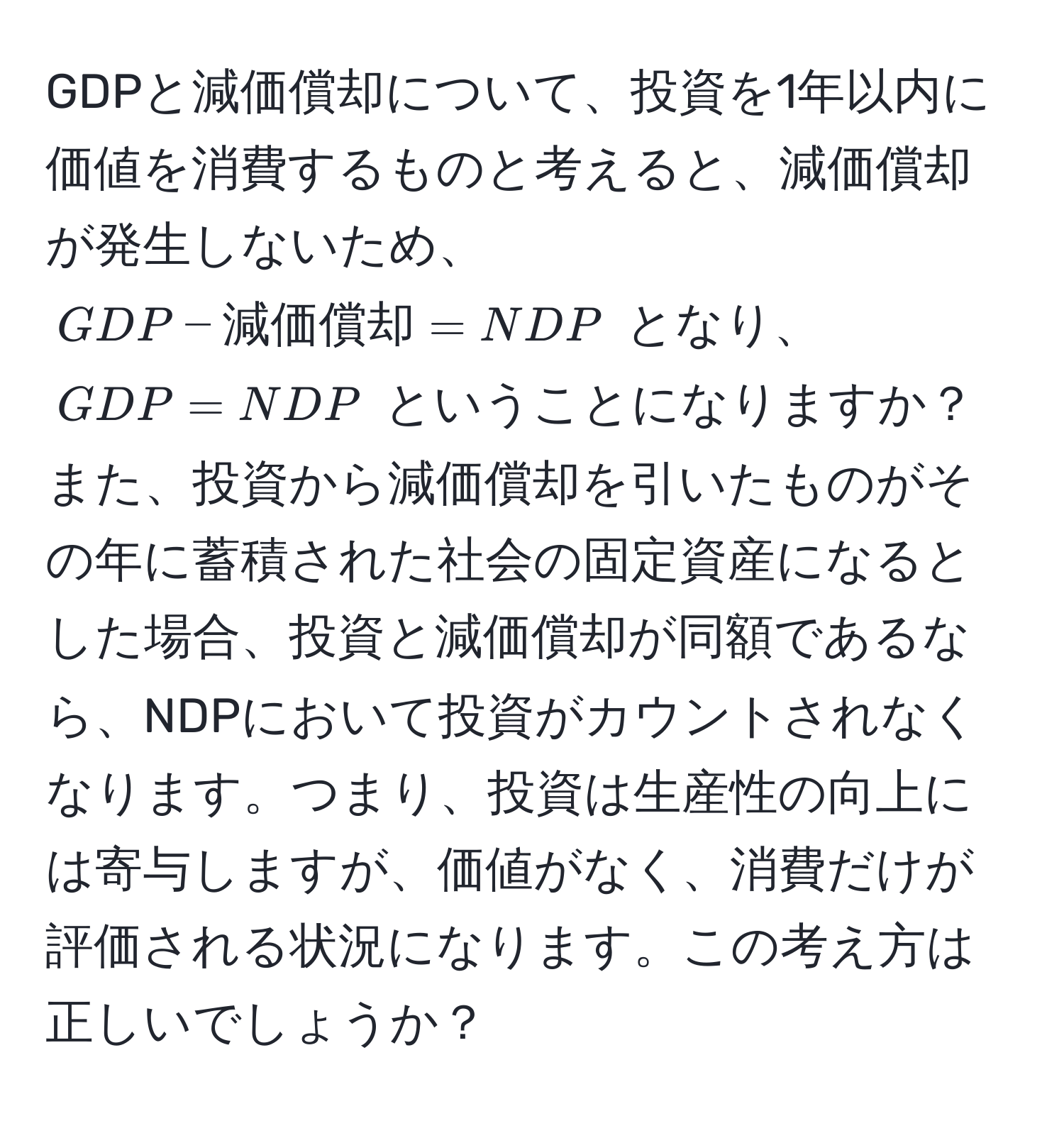 GDPと減価償却について、投資を1年以内に価値を消費するものと考えると、減価償却が発生しないため、$GDP - 減価償却 = NDP$ となり、$GDP = NDP$ ということになりますか？また、投資から減価償却を引いたものがその年に蓄積された社会の固定資産になるとした場合、投資と減価償却が同額であるなら、NDPにおいて投資がカウントされなくなります。つまり、投資は生産性の向上には寄与しますが、価値がなく、消費だけが評価される状況になります。この考え方は正しいでしょうか？