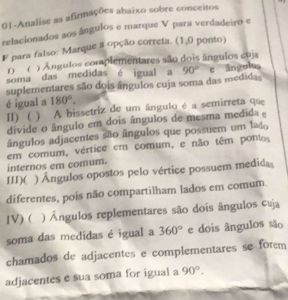 01-Analise as afirmações abaixo sobre conceitos
relacionados aos ângulos e marque V para verdadeiro e
F para falso: Marque a opção correta. (1,0 ponto)
1) ( ) Ángulos complementares são dois ângulos cuja
soma das medidas é igual a 90° e ângulos
suplementares são dois ângulos cuja soma das medidas
é igual a 180°.
II) ( ) A bissetriz de um ângulo é a semirreta que
divide o ângulo em dois ângulos de mesma medida e
ângulos adjacentes são ângulos que possuem um lado
em comum, vértice em comum, e não têm pontos
internos em comum.
III)( ) Ângulos opostos pelo vértice possuem medidas
diferentes, pois não compartilham lados em comum.
IV) ( ) Ângulos replementares são dois ângulos cuja
soma das medidas é igual a 360° e dois ângulos são
chamados de adjacentes e complementares se forem
adjacentes e sua soma for igual a 90°.