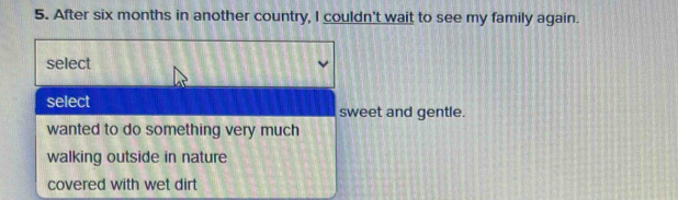 After six months in another country, I couldn't wait to see my family again.
select
select
sweet and gentle.
wanted to do something very much
walking outside in nature
covered with wet dirt