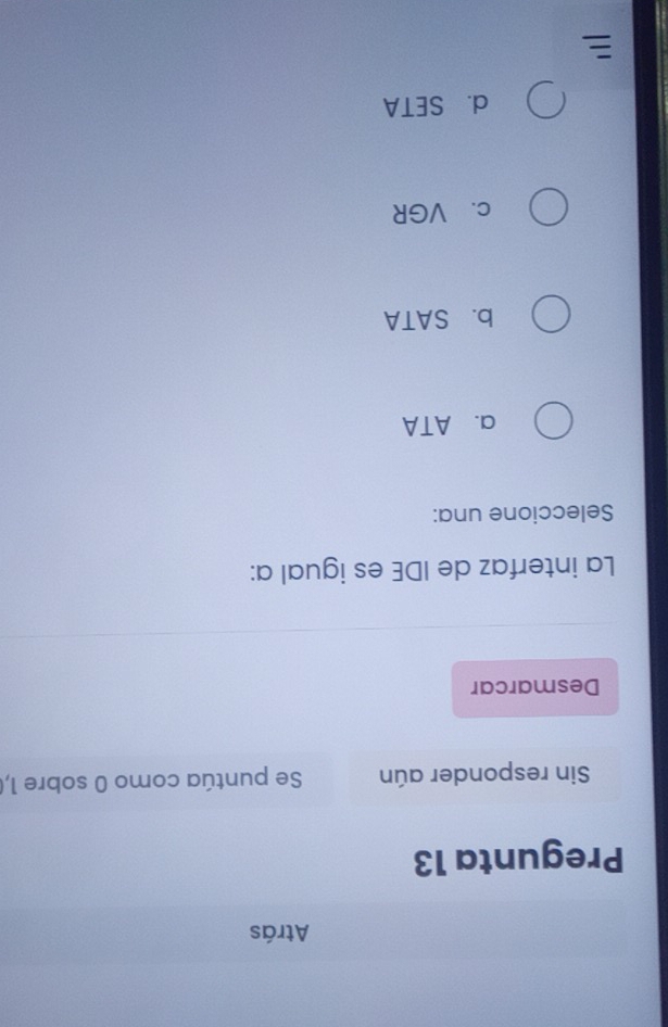 Atrás
Pregunta 13
Sin responder aún Se puntúa como 0 sobre 1,
Desmarcar
La interfaz de IDE es igual a:
Seleccione una:
a. ATA
b. SATA
c、 VGR
d. SETA