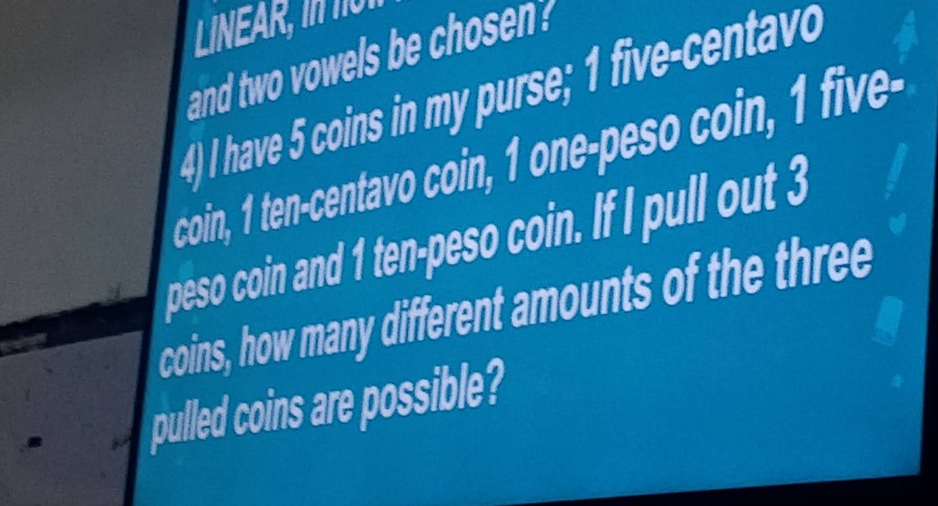 LINEAR, I 
and two owels be sen 
4) I have 5 coins in my purse; 1 five-centavo
coin, 1 ten-centavo coin, 1 one-peso coin, 1 five-
peso coin and 1 ten-peso coin. If I pull out 3
coins, how many different amounts of the three 
pulled coins are possible?